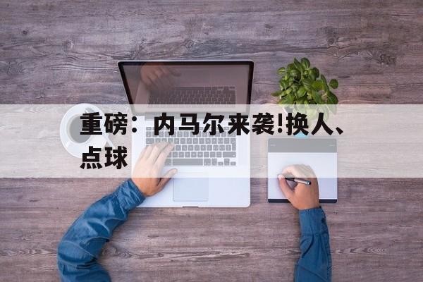 关于重磅:内马尔来袭!换人、点球的信息 关于重磅:内马尔来袭!换人、点球的信息